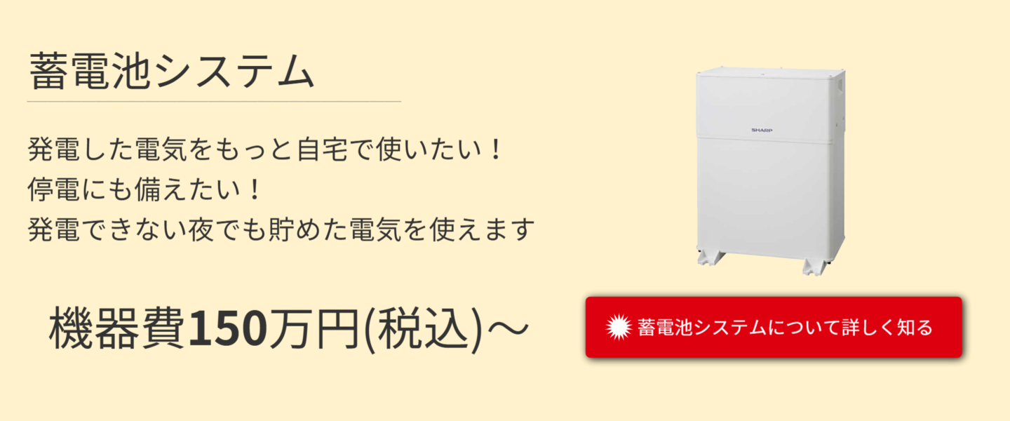 蓄電池システム。発電した電気をもっと自宅で使いたい！停電にも備えたい！発電できない夜でも貯めた電気を使えます。機器費150万円から。詳しくはこちらをタッチ。