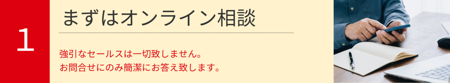1.まずはオンライン相談。強引なセールスは一切致しません。  お問合せにのみ簡潔にお答え致します。