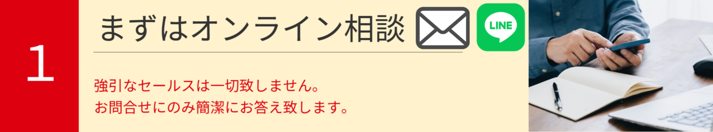 1.まずはオンライン相談。強引なセールスは一切致しません。  お問合せにのみ簡潔にお答え致します。