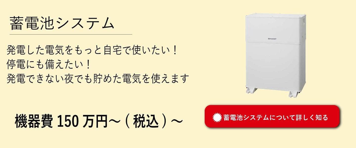 蓄電池システム。発電した電気をもっと自宅で使いたい！停電にも備えたい！発電できない夜でも貯めた電気を使えます。機器費150万円から。詳しくはこちらをタッチ。