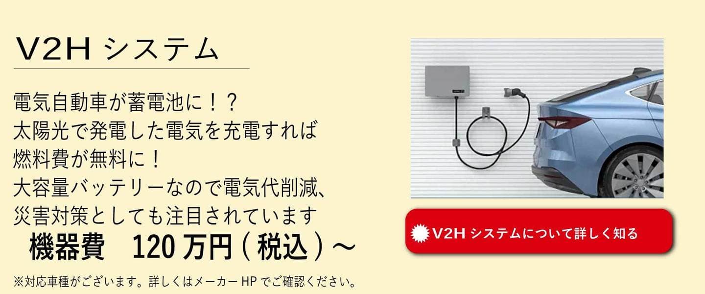 V2Hシステム。電気事業者が蓄電池に！？太陽光で発電した電気を充電すれば燃料費が無料に！大容量バッテリーなので電気代削減、災害対策としても注目されています。機器費120万円から。詳しくはこちらをタッチ。